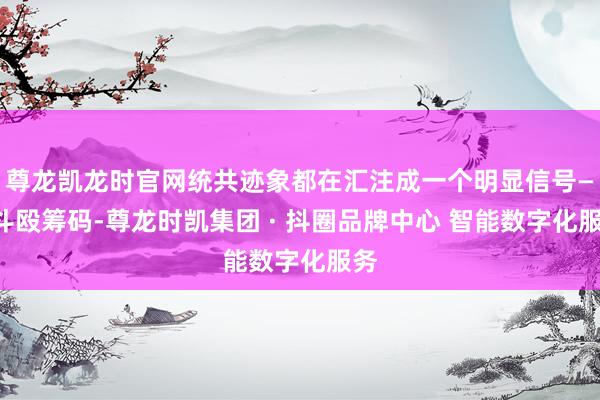 尊龙凯龙时官网统共迹象都在汇注成一个明显信号——斗殴筹码-尊龙时凯集团 · 抖圈品牌中心 智能数字化服务