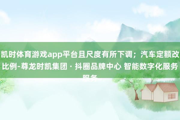 凯时体育游戏app平台且尺度有所下调；汽车定额改比例-尊龙时凯集团 · 抖圈品牌中心 智能数字化服务