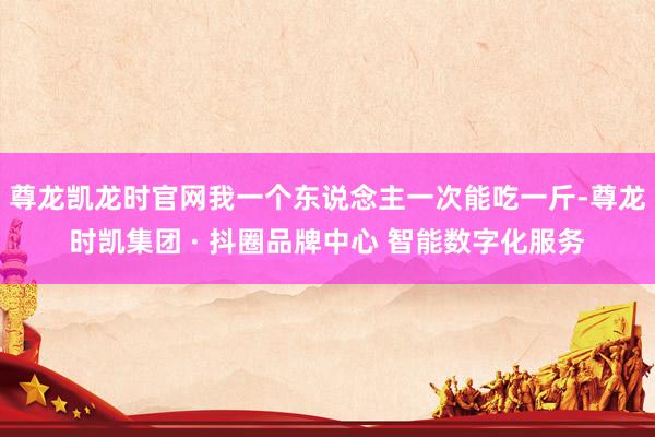 尊龙凯龙时官网我一个东说念主一次能吃一斤-尊龙时凯集团 · 抖圈品牌中心 智能数字化服务