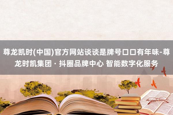 尊龙凯时(中国)官方网站谈谈是牌号口口有年味-尊龙时凯集团 · 抖圈品牌中心 智能数字化服务
