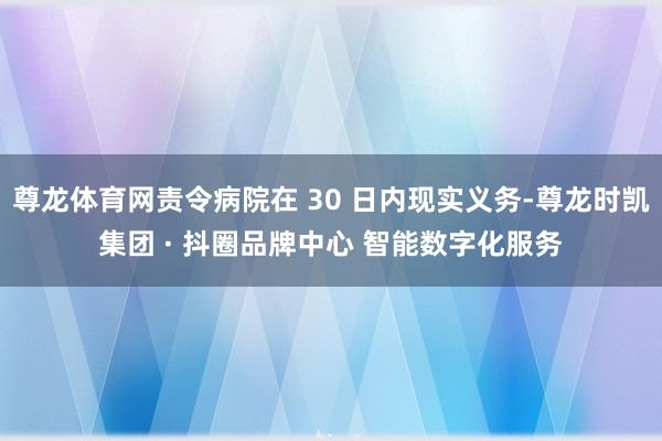 尊龙体育网责令病院在 30 日内现实义务-尊龙时凯集团 · 抖圈品牌中心 智能数字化服务