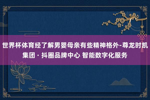 世界杯体育经了解男婴母亲有些精神格外-尊龙时凯集团 · 抖圈品牌中心 智能数字化服务