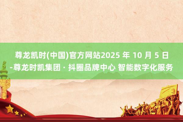 尊龙凯时(中国)官方网站2025 年 10 月 5 日-尊龙时凯集团 · 抖圈品牌中心 智能数字化服务