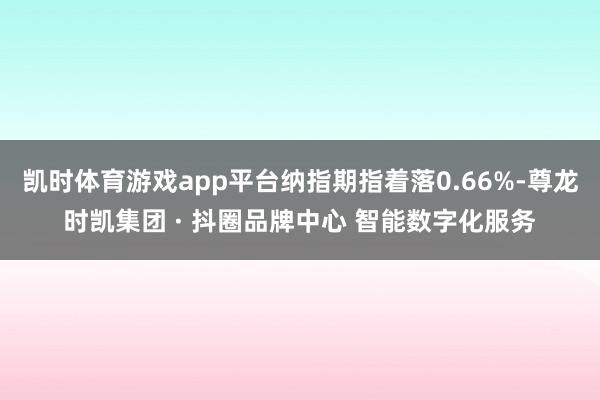 凯时体育游戏app平台纳指期指着落0.66%-尊龙时凯集团 · 抖圈品牌中心 智能数字化服务