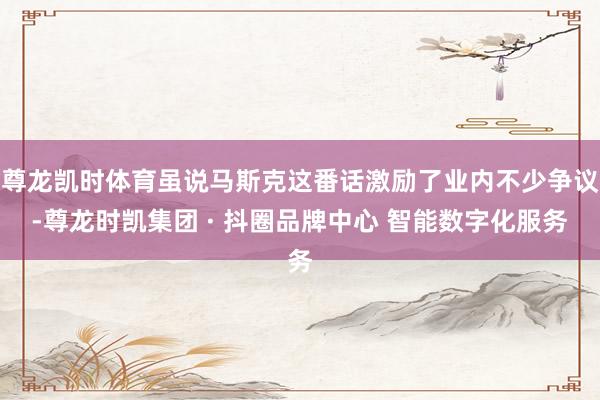 尊龙凯时体育虽说马斯克这番话激励了业内不少争议-尊龙时凯集团 · 抖圈品牌中心 智能数字化服务